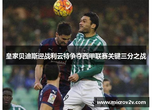 皇家贝迪斯迎战利云特争夺西甲联赛关键三分之战